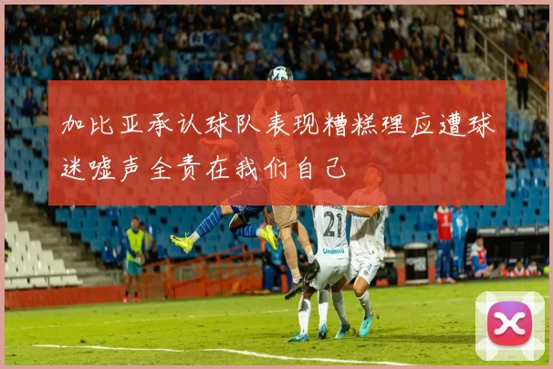 加比亚承认球队表现糟糕理应遭球迷嘘声全责在我们自己