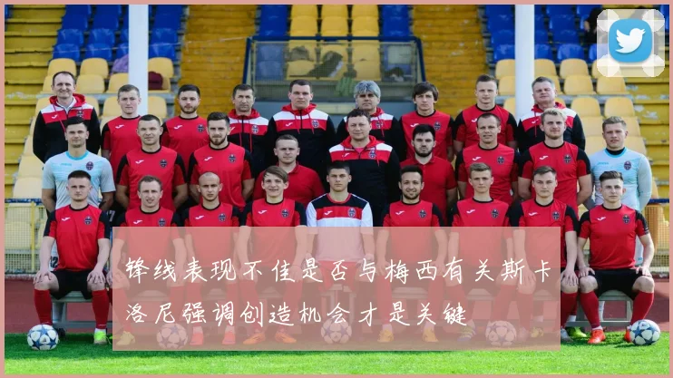 锋线表现不佳是否与梅西有关斯卡洛尼强调创造机会才是关键