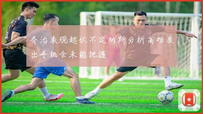 乔治表现起伏不定纳斯分析高难度出手机会未能把握