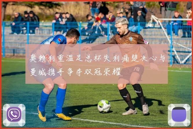 奥赖利重温足总杯失利痛楚决心与曼城携手争夺双冠荣耀