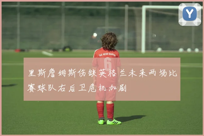 里斯詹姆斯伤缺英格兰未来两场比赛球队右后卫危机加剧