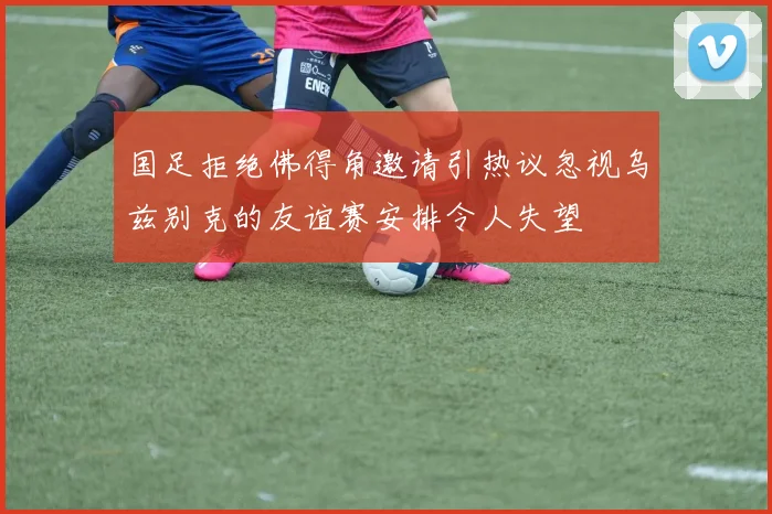 国足拒绝佛得角邀请引热议忽视乌兹别克的友谊赛安排令人失望