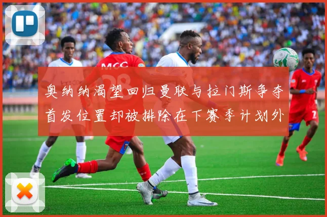 奥纳纳渴望回归曼联与拉门斯争夺首发位置却被排除在下赛季计划外