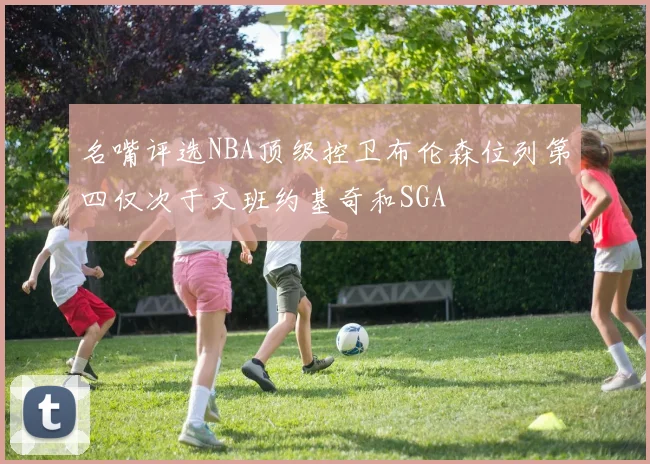 名嘴评选NBA顶级控卫布伦森位列第四仅次于文班约基奇和SGA