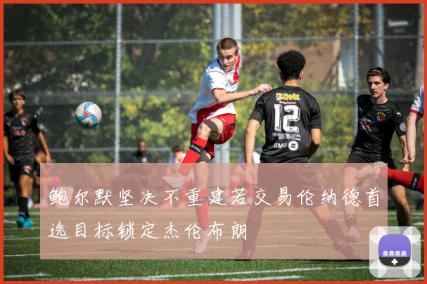 鲍尔默坚决不重建若交易伦纳德首选目标锁定杰伦布朗