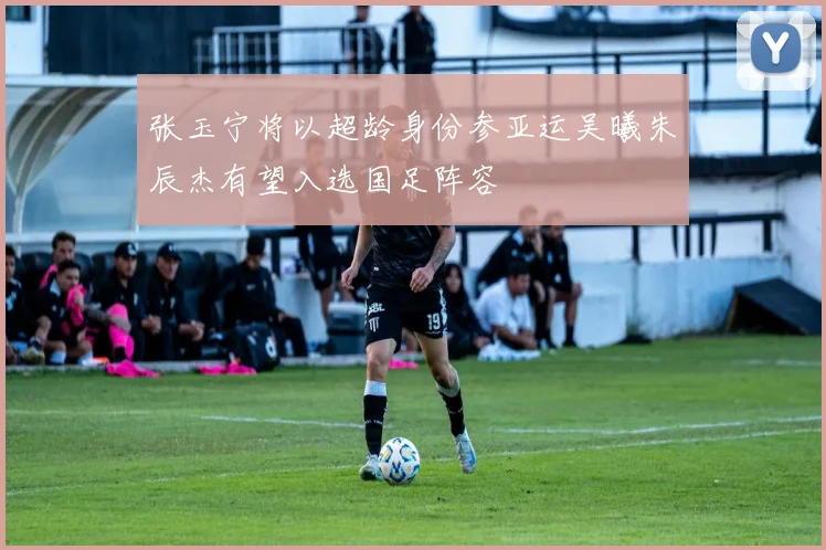 张玉宁将以超龄身份参亚运吴曦朱辰杰有望入选国足阵容