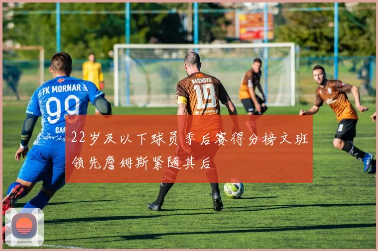 22岁及以下球员季后赛得分榜文班领先詹姆斯紧随其后