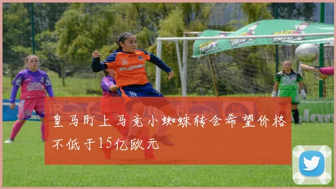 皇马盯上马竞小蜘蛛转会希望价格不低于15亿欧元