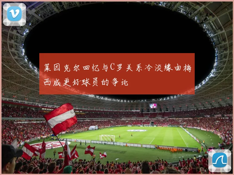 莱因克尔回忆与C罗关系冷淡缘由梅西成更好球员的争论