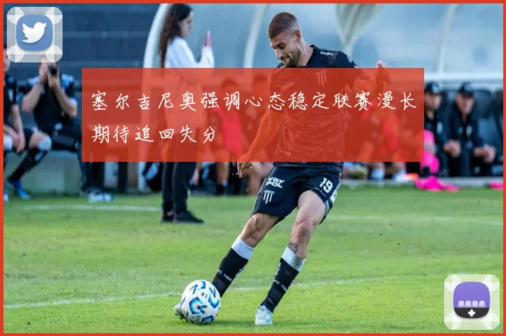 塞尔吉尼奥强调心态稳定联赛漫长期待追回失分
