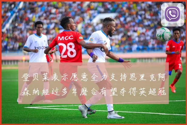 登贝莱表示愿意全力支持恩里克阿森纳经过多年磨合有望夺得英超冠军