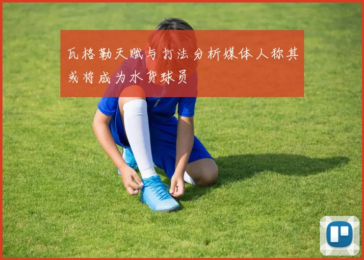 瓦格勒天赋与打法分析媒体人称其或将成为水货球员