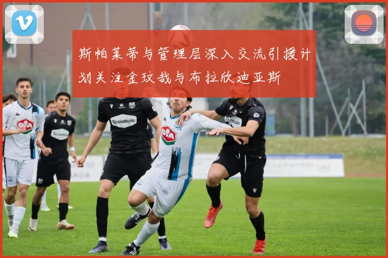 斯帕莱蒂与管理层深入交流引援计划关注金玟哉与布拉欣迪亚斯